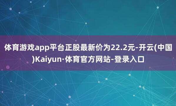 体育游戏app平台正股最新价为22.2元-开云(中国)Kaiyun·体育官方网站-登录入口