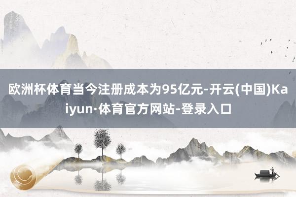 欧洲杯体育当今注册成本为95亿元-开云(中国)Kaiyun·体育官方网站-登录入口