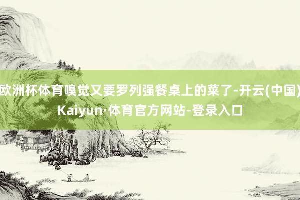 欧洲杯体育嗅觉又要罗列强餐桌上的菜了-开云(中国)Kaiyun·体育官方网站-登录入口