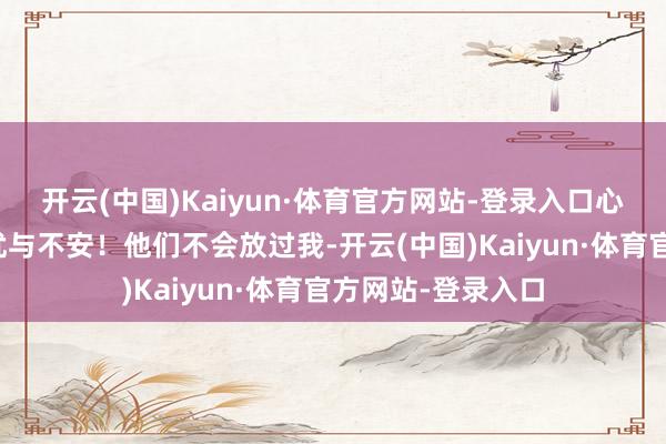 开云(中国)Kaiyun·体育官方网站-登录入口心中抑制涌起的担忧与不安！他们不会放过我-开云(中国)Kaiyun·体育官方网站-登录入口
