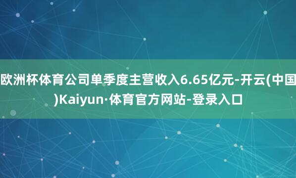 欧洲杯体育公司单季度主营收入6.65亿元-开云(中国)Kaiyun·体育官方网站-登录入口