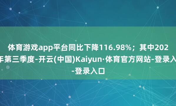体育游戏app平台同比下降116.98%；其中2024年第三季度-开云(中国)Kaiyun·体育官方网站-登录入口