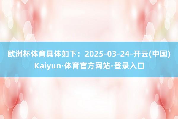 欧洲杯体育具体如下：2025-03-24-开云(中国)Kaiyun·体育官方网站-登录入口