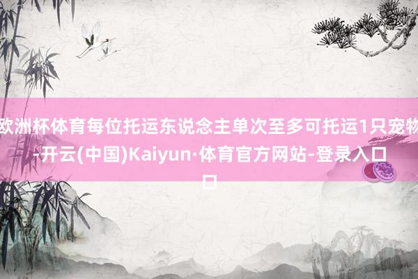 欧洲杯体育每位托运东说念主单次至多可托运1只宠物-开云(中国)Kaiyun·体育官方网站-登录入口