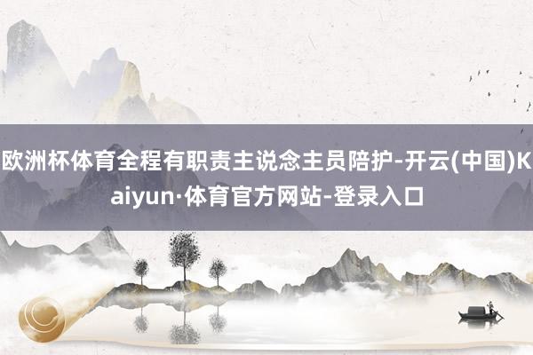 欧洲杯体育全程有职责主说念主员陪护-开云(中国)Kaiyun·体育官方网站-登录入口