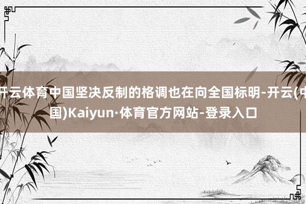 开云体育中国坚决反制的格调也在向全国标明-开云(中国)Kaiyun·体育官方网站-登录入口