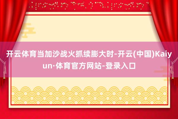 开云体育当加沙战火抓续膨大时-开云(中国)Kaiyun·体育官方网站-登录入口