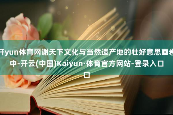 开yun体育网谢天下文化与当然遗产地的壮好意思画卷中-开云(中国)Kaiyun·体育官方网站-登录入口