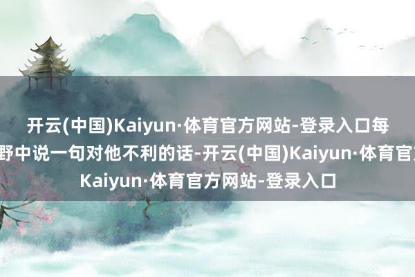 开云(中国)Kaiyun·体育官方网站-登录入口每当有东说念主在野中说一句对他不利的话-开云(中国)Kaiyun·体育官方网站-登录入口