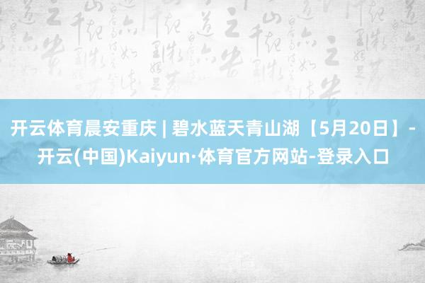 开云体育晨安重庆 | 碧水蓝天青山湖【5月20日】-开云(中国)Kaiyun·体育官方网站-登录入口