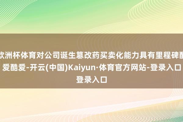 欧洲杯体育对公司诞生篡改药买卖化能力具有里程碑酷爱酷爱-开云(中国)Kaiyun·体育官方网站-登录入口