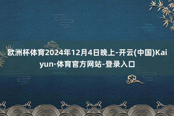 欧洲杯体育2024年12月4日晚上-开云(中国)Kaiyun·体育官方网站-登录入口