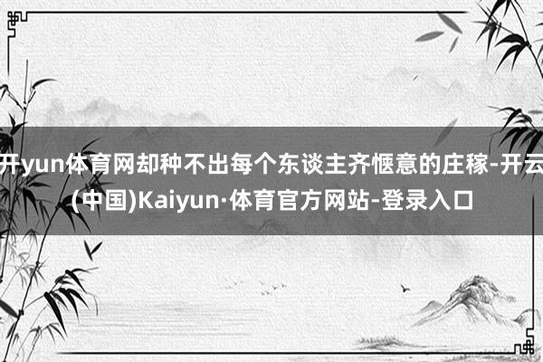 开yun体育网却种不出每个东谈主齐惬意的庄稼-开云(中国)Kaiyun·体育官方网站-登录入口