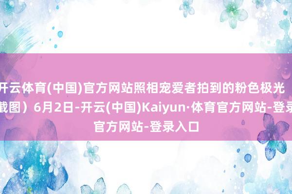 开云体育(中国)官方网站照相宠爱者拍到的粉色极光（视频截图）6月2日-开云(中国)Kaiyun·体育官方网站-登录入口