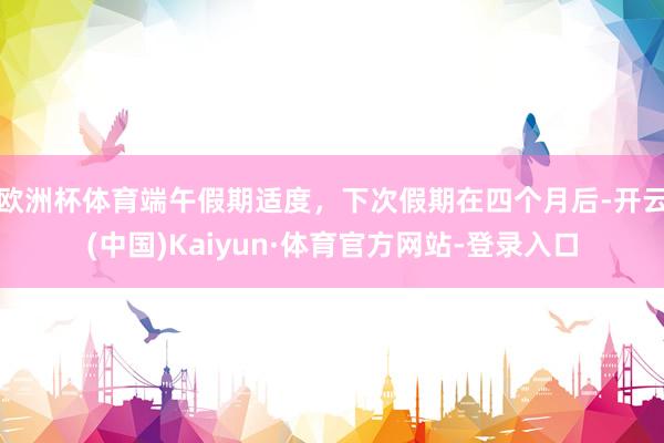 欧洲杯体育端午假期适度，下次假期在四个月后-开云(中国)Kaiyun·体育官方网站-登录入口