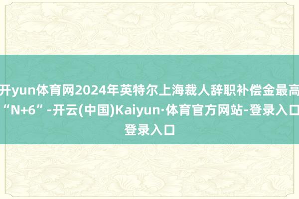 开yun体育网2024年英特尔上海裁人辞职补偿金最高“N+6”-开云(中国)Kaiyun·体育官方网站-登录入口