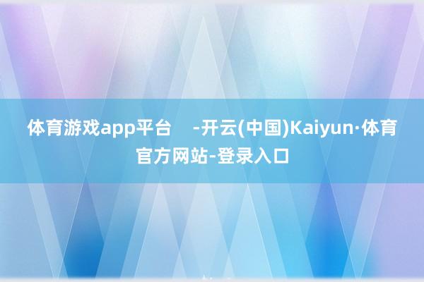 体育游戏app平台    -开云(中国)Kaiyun·体育官方网站-登录入口