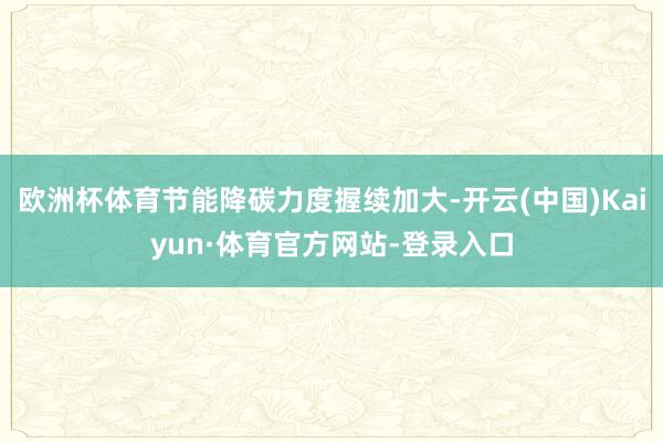 欧洲杯体育节能降碳力度握续加大-开云(中国)Kaiyun·体育官方网站-登录入口