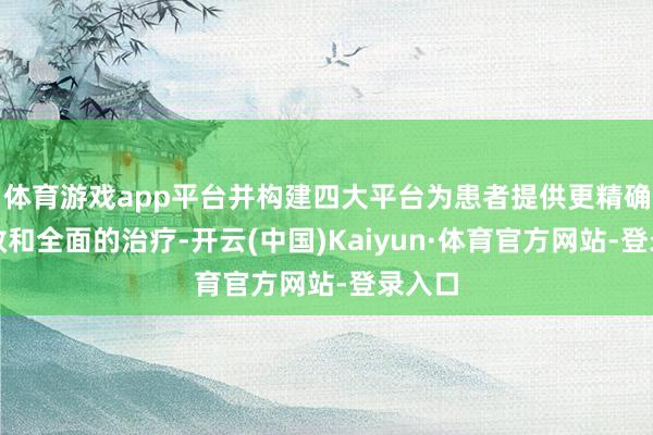 体育游戏app平台并构建四大平台为患者提供更精确、高效和全面的治疗-开云(中国)Kaiyun·体育官方网站-登录入口