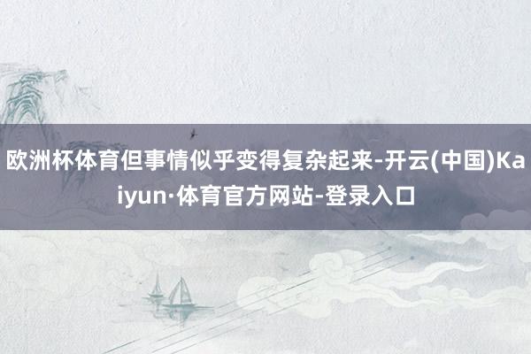 欧洲杯体育但事情似乎变得复杂起来-开云(中国)Kaiyun·体育官方网站-登录入口