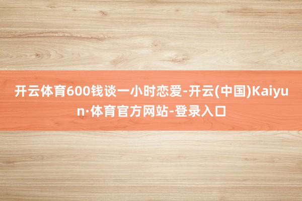 开云体育600钱谈一小时恋爱-开云(中国)Kaiyun·体育官方网站-登录入口
