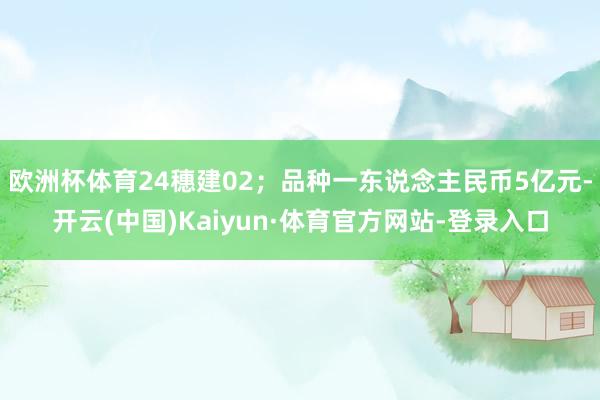 欧洲杯体育24穗建02；品种一东说念主民币5亿元-开云(中国)Kaiyun·体育官方网站-登录入口