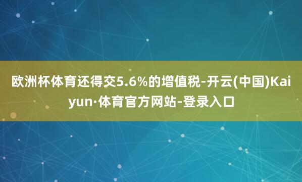 欧洲杯体育还得交5.6%的增值税-开云(中国)Kaiyun·体育官方网站-登录入口