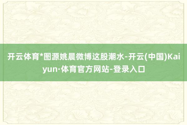开云体育*图源姚晨微博这股潮水-开云(中国)Kaiyun·体育官方网站-登录入口