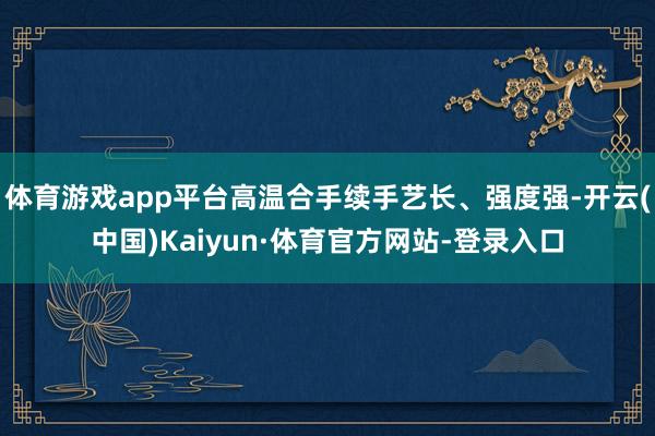 体育游戏app平台高温合手续手艺长、强度强-开云(中国)Kaiyun·体育官方网站-登录入口