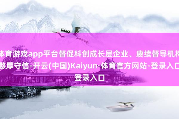 体育游戏app平台督促科创成长层企业、赓续督导机构憨厚守信-开云(中国)Kaiyun·体育官方网站-登录入口