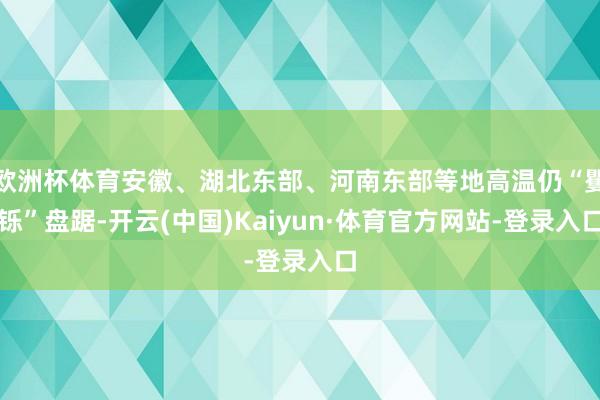 欧洲杯体育安徽、湖北东部、河南东部等地高温仍“矍铄”盘踞-开云(中国)Kaiyun·体育官方网站-登录入口