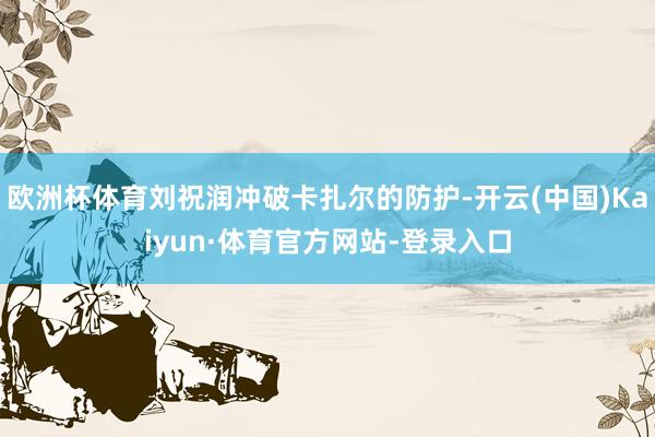 欧洲杯体育刘祝润冲破卡扎尔的防护-开云(中国)Kaiyun·体育官方网站-登录入口