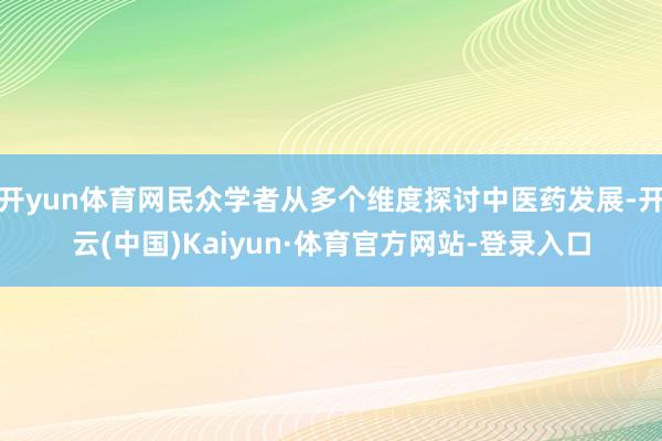 开yun体育网民众学者从多个维度探讨中医药发展-开云(中国)Kaiyun·体育官方网站-登录入口