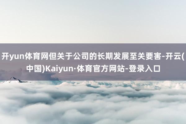 开yun体育网但关于公司的长期发展至关要害-开云(中国)Kaiyun·体育官方网站-登录入口