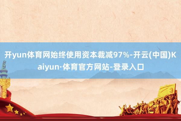 开yun体育网始终使用资本裁减97%-开云(中国)Kaiyun·体育官方网站-登录入口
