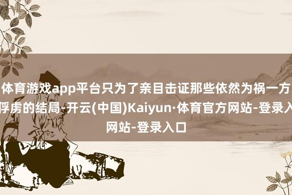 体育游戏app平台只为了亲目击证那些依然为祸一方的俘虏的结局-开云(中国)Kaiyun·体育官方网站-登录入口