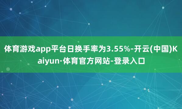 体育游戏app平台日换手率为3.55%-开云(中国)Kaiyun·体育官方网站-登录入口