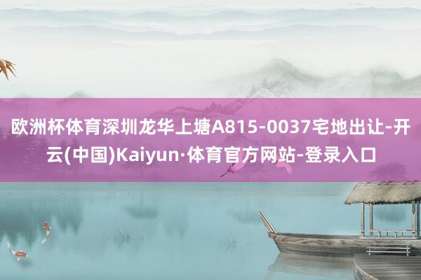 欧洲杯体育深圳龙华上塘A815-0037宅地出让-开云(中国)Kaiyun·体育官方网站-登录入口