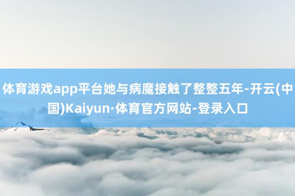 体育游戏app平台她与病魔接触了整整五年-开云(中国)Kaiyun·体育官方网站-登录入口