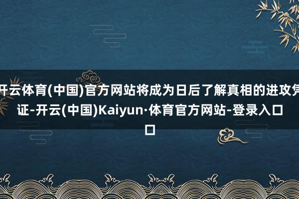 开云体育(中国)官方网站将成为日后了解真相的进攻凭证-开云(中国)Kaiyun·体育官方网站-登录入口