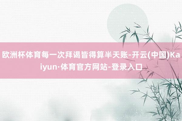 欧洲杯体育每一次拜谒皆得算半天账-开云(中国)Kaiyun·体育官方网站-登录入口