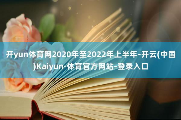 开yun体育网2020年至2022年上半年-开云(中国)Kaiyun·体育官方网站-登录入口
