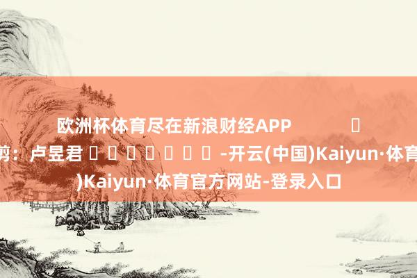 欧洲杯体育尽在新浪财经APP 株连裁剪:卢昱君 -开云(中国)Kaiyun·体育官方网站-登录入口