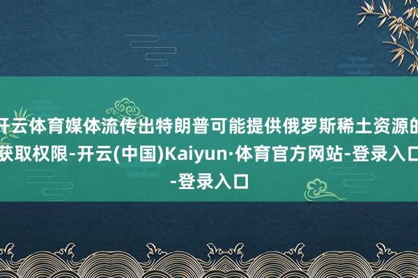 开云体育媒体流传出特朗普可能提供俄罗斯稀土资源的获取权限-开云(中国)Kaiyun·体育官方网站-登录入口