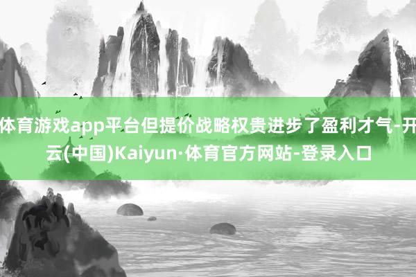 体育游戏app平台但提价战略权贵进步了盈利才气-开云(中国)Kaiyun·体育官方网站-登录入口