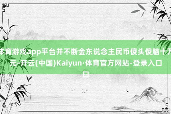 体育游戏app平台并不断金东说念主民币傻头傻脑十万元-开云(中国)Kaiyun·体育官方网站-登录入口