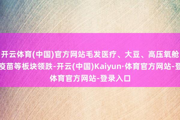开云体育(中国)官方网站毛发医疗、大豆、高压氧舱、动物疫苗等板块领跌-开云(中国)Kaiyun·体育官方网站-登录入口