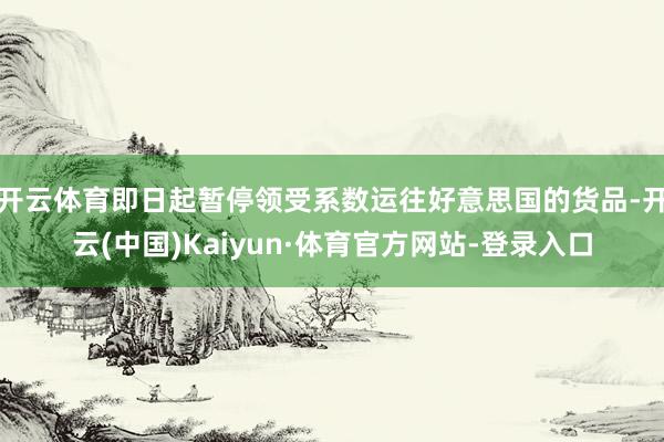 开云体育即日起暂停领受系数运往好意思国的货品-开云(中国)Kaiyun·体育官方网站-登录入口