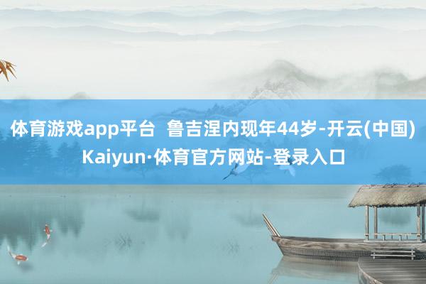 体育游戏app平台  鲁吉涅内现年44岁-开云(中国)Kaiyun·体育官方网站-登录入口