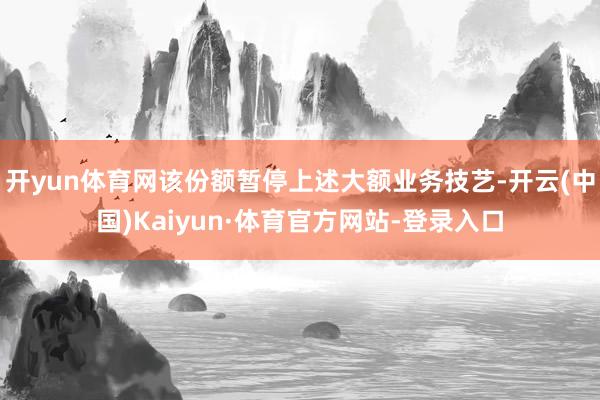 开yun体育网该份额暂停上述大额业务技艺-开云(中国)Kaiyun·体育官方网站-登录入口